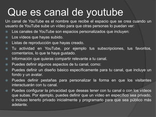 Que es canal de youtube
Un canal de YouTube es el nombre que recibe el espacio que se crea cuando un
usuario de YouTube sube un vídeo para que otras personas lo puedan ver:
 Los canales de YouTube son espacios personalizados que incluyen:
 Los vídeos que hayas subido.
 Listas de reproducción que hayas creado.
 Tu actividad en YouTube, por ejemplo tus subscripciones, tus favoritos,
comentarios, lo que te haya gustado.
 Información que quieras compartir relevante a tu canal.
 Puedes definir algunos aspectos de tu canal, como:
 Puedes definir un diseño básico específicamente para tu canal, que incluye un
fondo y un avatar.
 Puedes definir pestañas para personalizar la forma en que los visitantes
interactuarán con tu canal.
 Puedes configurar la privacidad que deseas tener con tu canal o con los vídeos
que subas. Por ejemplo, puedes definir que un vídeo en específico sea privado,
o incluso tenerlo privado inicialmente y programarlo para que sea público más
adelante.
 