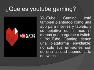 ¿Que es youtube gaming?
YouTube Gaming está
también planteado como una
app para móviles y tablets, y
su objetivo es ni más ni
menos que cargarse a twitch.
• YouTube Gaming tienen
una plataforma envidiable:
no solo sus emisiones son
de una calidad superior a la
de twitch
 