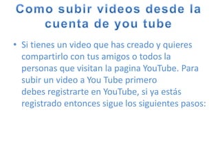 • Si tienes un video que has creado y quieres
compartirlo con tus amigos o todos la
personas que visitan la pagina YouTube. Para
subir un video a You Tube primero
debes registrarte en YouTube, si ya estás
registrado entonces sigue los siguientes pasos:
 