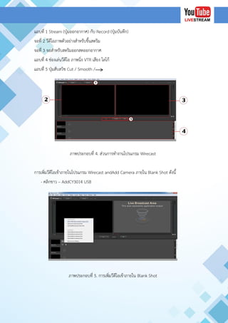 แถบที่ 1 Stream (ปุ่มออกอากาศ) กับ Record (ปุ่มบันทึก)
จอที่ 2 วีดีโอภาพตัวอย่างสาหรับขึ้นสตริม
จอที่ 3 จอสาหรับสตริมออกสดออกอากาศ
แถบที่ 4 ช่องเล่นวีดีโอ ภาพนิ่ง VTR เสียง โลโก้
แถบที่ 5 ปุ่มสับสวิช Cut / Smooth /
ภาพประกอบที่ 4. ส่วนการทางานโปรแกรม Wirecast
การเพิ่มวีดีโอเข้าภายในโปรแกรม Wirecast andAdd Camera ภายใน Blank Shot ดังนี้
- คลิกขาว – AddCY3014 USB
ภาพประกอบที่ 5. การเพิ่มวีดีโอเข้าภายใน Blank Shot
 