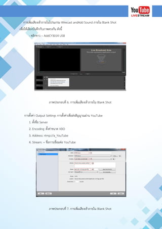 การเพิ่มเสียงเข้าภายในโปรแกรม Wirecast andAdd Sound ภายใน Blank Shot
เพื่อให้เสียงบันทึกกับภาพตรงกัน ดังนี้
- คลิกขาว – AddCY3014 USB
ภาพประกอบที่ 6. การเพิ่มเสียงเข้าภายใน Blank Shot
การตั้งค่า Output Settings การตั้งค่าเพื่อส่งสัญญาณผ่าน YouTube
1. ตั้งชื่อ Server
2. Encoding: ตั้งค่าขนาด VDO
3. Address: rtmp://a_YouTube
4. Stream: = ชื่อการเชื่อมต่อ YouTube
ภาพประกอบที่ 7. การเพิ่มเสียงเข้าภายใน Blank Shot
 