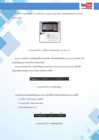 การตั้งค่าการแสดงจอเป็น 16:9 หรือ 4:9 Configure Visual Effects เลือกลูกศรออกตรง Respect
Aspect Ratio
ภาพประกอบที่ 8. การตั้งค่าการแสดงจอเป็น 16:9 หรือ 4:9
Stream “สตรีมมิ่ง”การส่งข้อมูลวีดีโอภาพและเสียง หรือไฟล์มัลติมีเดียต่างๆ ผ่านระบบสตรีมมิ่ง เพื่อ
เผยแพร่สัญญาณภาพและเสียงผ่านอินเตอร์เน็ต
Record“เรคคอร์ด”คือ การบันทึกข้อมูลภาพและเสียง ผ่านระบบโปรแกรม Wirecast เมื่อบันทึก
สัญญาณสีแดงจะอยู่ปุ่ม Record นั้นหมายถึงเริ่มการบันทึก
ภาพประกอบที่ 9. การบันทึกข้อมูล
การสวิทเชอร์กล้องเพื่อสลับสัญญาณภาพจากกล้องวีดีโอ จึงเป็นส่วนสาคัญของโปรแกรมดังนี้
1. Cut คือ การส่งภาพแบบการตัดเร็ว
2. Smooth คือ การส่งภาพอย่างช้าๆ
3. ส่งภาพไปจอออกอากาศ
ภาพประกอบที่ 10. การสวิทเชอร์กล้อง
 