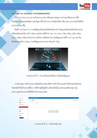 YouTube Live Streaming การถ่ายทอดสดออนไลน์
ข้อดี YouTube Live สามารถรับชมรายการสด หรือเหตุการณ์และการประชุม ได้สะดวกมากขึ้น
ปัจจุบันการถ่ายทอดสดจึงมีความสาคัญมากขึ้น ไม่ว่ารายการวิทยุโทรทัศน์, สื่อมวนชน สามารถเข้าถึงสื่อได้
อย่างรวดเร็วมากขึ้น
ข้อเสีย YouTube Live การส่งสัญญาณอินเตอร์เน็ตต้องมีความเร็ว สัญญาณอินเตอร์เน็ต ต้องสามารถ
อัพโหลดอินเตอร์เน็ต นาที 5 Mbps และส่งภาพได้ดี Bit rate: You Tube, 144p, 240p, 360p, 480p,
720p, 1080p 1080p) ตัวอย่างความเร็วในการอัพโหลด ในการส่งสัญญาณภาพขึ้น YouTube เช่น อัพ
โหลดอินเตอร์เน็ต 5 Mbps การส่งสัญญาณภาพ ขนาด 480p ถึง 720p
ภาพประกอบที่ 11. ความเร็วอินเตอร์เน็ตในการเชื่อมต่อสัญญาณ
การสร้างเหตุการณ์กิจกรรมการสตริมมิ่งแบบสด เมื่อทาการสร้างกิจกรรมแล้ว ไฟล์ถ่ายทอดสดจะอับ
โหลดบันทึกไว้ในกิจกรรมนี้ด้วย การตั้งค่าสตูดิโอผู้สร้าง เลือกสตริมมิ่งแบบสด และเลือกเหตุการณ์
จะปรากฏหน้าต่างเปล่าเพื่อให้สร้างกิจกรรมแบบใหม่
ภาพประกอบที่ 12. การสร้างเหตุการณ์
 
