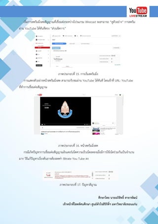 เริ่มการสตริมมิ่งสดสัญญาณที่เชื่อมต่อระหว่างโปรแกรม Wirecast จะสามารถ “ดูตัวอย่าง” การสตริม
ผ่าน YouTube ได้ทันทีตรง “ส่วนจัดการ”
ภาพประกอบที่ 15. การเริ่มสตริมมิ่ง
การแสดงตัวอย่างหน้าสตริมมิ่งสด สามารถรับชมผ่าน YouTube ได้ทันที โดยเข้าที่ URL: YouTube
ที่ทาการเชื่อมต่อสัญญาณ
ภาพประกอบที่ 16. หน้าสตริมมิ่งสด
กรณีเกิดปัญหาการเชื่อมต่อสัญญาณอินเตอร์เน็ตความเร็วเน็ตลดลงเมื่อมีการใช้เน็ตร่วมกันเป็นจานวน
มาก วิธีแก้ปัญหาเบี่ยงต้นอาจต้องลดค่า Bitrate You Tube ลง
ภาพประกอบที่ 17. ปัญหาสัญาณ
ศึกษาโดย นายอภิสิทธิ์ สายาพัฒน์
เจ้าหน้าที่โสตทัศนศึกษา ศูนย์หัวใจสิริกิติ์ฯ มหาวิทยาลัยขอนแก่น
 