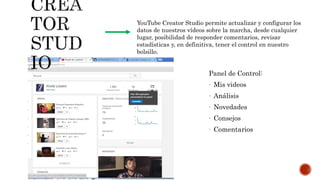 Panel de Control:
- Mis videos
- Análisis
- Novedades
- Consejos
- Comentarios
YouTube Creator Studio permite actualizar y configurar los
datos de nuestros vídeos sobre la marcha, desde cualquier
lugar, posibilidad de responder comentarios, revisar
estadísticas y, en definitiva, tener el control en nuestro
bolsillo.
 