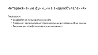 Интерактивные функции в видеообъявлениях
Подсказки:
• Создаются на любых роликах канала
• Позволяют вести пользователей на внешние ресурсы и любые ролики
• Внешние ресурсы (только на подтвержденные)
 
