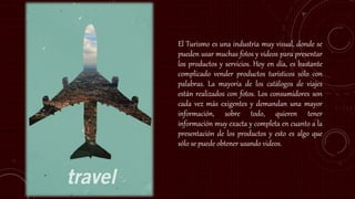 El Turismo es una industria muy visual, donde se
pueden usar muchas fotos y videos para presentar
los productos y servicios. Hoy en día, es bastante
complicado vender productos turísticos sólo con
palabras. La mayoría de los catálogos de viajes
están realizados con fotos. Los consumidores son
cada vez más exigentes y demandan una mayor
información, sobre todo, quieren tener
información muy exacta y completa en cuanto a la
presentación de los productos y esto es algo que
sólo se puede obtener usando videos.
 
