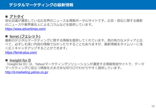 デジタルマーケティングの最新情報
10
 アドタイ
宣伝会議が運営している広告界のニュース＆情報ポータルサイトです。広告・宣伝に関する最新
のニュースや業界著名人によるコラムなどを提供しています。
https://www.advertimes.com/
 ferret (フェレット)
最新のデジタルマーケティングに関する情報を提供してくれています。他の有力なメディアと比
べて、必ずしも深い内容の情報でなかったりすることもありますが、最新情報をタイムリーに浅
く広くキャッチアップすることができます。
https://ferret-plus.com/
 Insight for D
「Insight for D」は、Yahoo!マーケティングソリューションが運営する情報発信サイトで、データ
マーケティングに役立つ情報をさまざまな切り口でわかりやすく提供しています。
http://d-marketing.yahoo.co.jp/
 