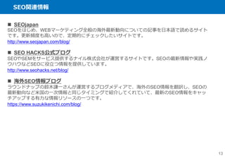 SEO関連情報
13
 SEOjapan
SEOをはじめ、WEBマーケティング全般の海外最新動向についての記事を日本語で読めるサイト
です。更新頻度も高いので、定期的にチェックしたいサイトです。
http://www.seojapan.com/blog/
 SEO HACKS公式ブログ
SEOやSEMをサービス提供するナイル株式会社が運営するサイトです。SEOの最新情報や実践ノ
ウハウなどSEOに役立つ情報を提供しています。
http://www.seohacks.net/blog/
 海外SEO情報ブログ
ラウンドナップの鈴木謙一さんが運営するブログメディアで、海外のSEO情報を翻訳し、SEOの
最新動向など米国の一次情報と同じタイミングで紹介してくれていて、最新のSEO情報をキャッ
チアップする有力な情報リソースの一つです。
https://www.suzukikenichi.com/blog/
 