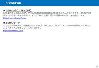 SEO関連情報
14
 SEM-LABO（SEMラボ）
SEO業界では有名人のアナグラム株式会社代表取締役の阿部圭司さんのブログです。SEOやリス
ティング広告に関する情報や、またビジネス全般に関する情報からも気づきが得られます。
https://sem-labo.net/blog/
 SEMリサーチ
こちらもSEO業界では超有名なアイレップの渡辺さんのブログです。SEOの情報源として抑えて
おくべき有力な情報リソースの一つです。
http://www.sem-r.com/
 