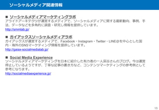 ソーシャルメディア関連情報
15
 ソーシャルメディアマーケティングラボ
アライドアーキテクツが運営するメディアで、ソーシャルメディアに関する最新動向、事例、手
法、データなどを多角的に調査・研究し情報を提供しています。
http://smmlab.jp/
 ガイアックスソーシャルメディアラボ
ガイアックスが運営するメディアで、Facebook・Instagram・Twitter・LINE＠を中心とした国
内・海外のSNSマーケティング情報を提供しています。
http://gaiax-socialmedialab.jp/
 Social Media Experience
ソーシャルメディアマーケティングを日本に紹介した有力者の一人深谷さんのブログ。今は運営
停止しているようですが、丁寧な記事の書き方など、コンテンツマーケティングの参考例として
参考になります。
http://socialmediaexperience.jp/
 