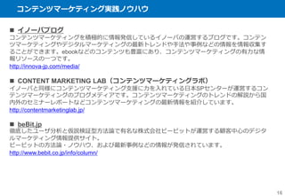 コンテンツマーケティング実践ノウハウ
16
 イノーバブログ
コンテンツマーケティングを積極的に情報発信しているイノーバの運営するブログです。コンテン
ツマーケティングやデジタルマーケティングの最新トレンドや手法や事例などの情報を情報収集す
ることができます。ebookなどのコンテンツも豊富にあり、コンテンツマーケティングの有力な情
報リソースの一つです。
http://innova-jp.com/media/
 CONTENT MARKETING LAB（コンテンツマーケティングラボ）
イノーバと同様にコンテンツマーケティング支援に力を入れている日本SPセンターが運営するコン
テンツマーケティングのブログメディアです。コンテンツマーケティングのトレンドの解説から国
内外のセミナーレポートなどコンテンツマーケティングの最新情報を紹介しています。
http://contentmarketinglab.jp/
 beBit.jp
徹底したユーザ分析と仮説検証型方法論で有名な株式会社ビービットが運営する顧客中心のデジタ
ルマーケティング情報提供サイト。
ビービットの方法論・ノウハウ、および最新事例などの情報が発信されています。
http://www.bebit.co.jp/info/column/
 
