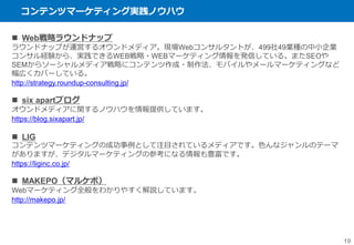 コンテンツマーケティング実践ノウハウ
19
 Web戦略ラウンドナップ
ラウンドナップが運営するオウンドメディア。現場Webコンサルタントが、499社49業種の中小企業
コンサル経験から、実践できるWEB戦略・WEBマーケティング情報を発信している。またSEOや
SEMからソーシャルメディア戦略にコンテンツ作成・制作法、モバイルやメールマーケティングなど
幅広くカバーしている。
http://strategy.roundup-consulting.jp/
 six apartブログ
オウンドメディアに関するノウハウを情報提供しています。
https://blog.sixapart.jp/
 LIG
コンテンツマーケティングの成功事例として注目されているメディアです。色んなジャンルのテーマ
がありますが、デジタルマーケティングの参考になる情報も豊富です。
https://liginc.co.jp/
 MAKEPO（マルケポ）
Webマーケティング全般をわかりやすく解説しています。
http://makepo.jp/
 