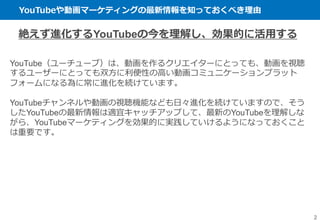 YouTubeや動画マーケティングの最新情報を知っておくべき理由
2
絶えず進化するYouTubeの今を理解し、効果的に活用する
YouTube（ユーチューブ）は、動画を作るクリエイターにとっても、動画を視聴
するユーザーにとっても双方に利便性の高い動画コミュニケーションプラット
フォームになる為に常に進化を続けています。
YouTubeチャンネルや動画の視聴機能なども日々進化を続けていますので、そう
したYouTubeの最新情報は適宜キャッチアップして、最新のYouTubeを理解しな
がら、YouTubeマーケティングを効果的に実践していけるようになっておくこと
は重要です。
 