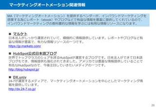 マーケティングオートメーション関連情報
20
MA（マーケティングオートメーション）を提供するベンダーが、インバウンドマーケティングを
啓蒙する為にレポート（ebook）やブログなどで有益な情報を豊富に提供してくれているので、
インバウンドマーケティングの教科書的な情報を学ぶには有用な情報リソースになります。
 マルケト
日本法人がしっかり運営されていて、積極的に情報提供しています。レポートやブログなど有
益な情報が豊富で、有力な情報リソースの一つです。
https://jp.marketo.com/
 HubSpot公式日本語ブログ
世界でトップクラスのシェアを誇るHubSpotが運営するブログです。日本法人ができて日本語
ブログもでき、情報提供も強化されてきました。アメリカでは豊富な情報提供していることで
有名なHubSpotなので、今後注目していきたいメディアの一つです。
http://blog.hubspot.jp/
 DX.univ
24-7が運営するメディアで、マーケティングオートメーションを中心としたマーケティング情
報を提供しています。
http://dx.24-7.co.jp/
 