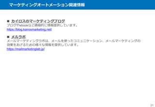 マーケティングオートメーション関連情報
21
 カイロスのマーケティングブログ
ブログやebookなど積極的に情報提供しています。
https://blog.kairosmarketing.net/
 メルラボ
メールマーケティングラボは、メールを使ったコミュニケーション、メールマーケティングの
効果をあげるための様々な情報を提供しています。
https://mailmarketinglab.jp/
 