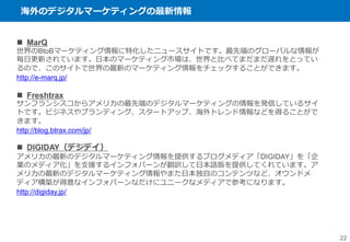 海外のデジタルマーケティングの最新情報
22
 MarQ
世界のBtoBマーケティング情報に特化したニュースサイトです。最先端のグローバルな情報が
毎日更新されています。日本のマーケティング市場は、世界と比べてまだまだ遅れをとってい
るので、このサイトで世界の最新のマーケティング情報をチェックすることができます。
http://e-marq.jp/
 Freshtrax
サンフランシスコからアメリカの最先端のデジタルマーケティングの情報を発信しているサイ
トです。ビジネスやブランディング、スタートアップ、海外トレンド情報などを得ることがで
きます。
http://blog.btrax.com/jp/
 DIGIDAY（デジデイ）
アメリカの最新のデジタルマーケティング情報を提供するブログメディア「DIGIDAY」を「企
業のメディア化」を支援するインフォバーンが翻訳して日本語版を提供してくれています。ア
メリカの最新のデジタルマーケティング情報やまた日本独自のコンテンツなど、オウンドメ
ディア構築が得意なインフォバーンなだけにユニークなメディアで参考になります。
http://digiday.jp/
 