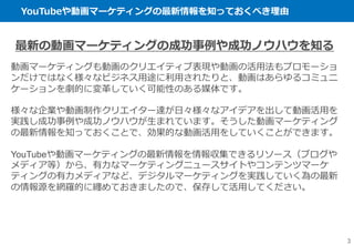 YouTubeや動画マーケティングの最新情報を知っておくべき理由
3
最新の動画マーケティングの成功事例や成功ノウハウを知る
動画マーケティングも動画のクリエイティブ表現や動画の活用法もプロモーショ
ンだけではなく様々なビジネス用途に利用されたりと、動画はあらゆるコミュニ
ケーションを劇的に変革していく可能性のある媒体です。
様々な企業や動画制作クリエイター達が日々様々なアイデアを出して動画活用を
実践し成功事例や成功ノウハウが生まれています。そうした動画マーケティング
の最新情報を知っておくことで、効果的な動画活用をしていくことができます。
YouTubeや動画マーケティングの最新情報を情報収集できるリソース（ブログや
メディア等）から、有力なマーケティングニュースサイトやコンテンツマーケ
ティングの有力メディアなど、デジタルマーケティングを実践していく為の最新
の情報源を網羅的に纏めておきましたので、保存して活用してください。
 