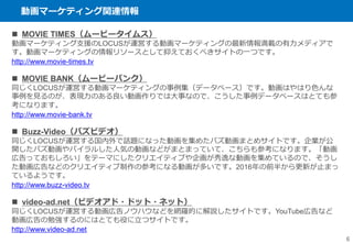 動画マーケティング関連情報
6
 MOVIE TIMES（ムービータイムス）
動画マーケティング支援のLOCUSが運営する動画マーケティングの最新情報満載の有力メディアで
す。動画マーケティングの情報リソースとして抑えておくべきサイトの一つです。
http://www.movie-times.tv
 MOVIE BANK（ムービーバンク）
同じくLOCUSが運営する動画マーケティングの事例集（データベース）です。動画はやはり色んな
事例を見るのが、表現力のある良い動画作りでは大事なので、こうした事例データベースはとても参
考になります。
http://www.movie-bank.tv
 Buzz-Video（バズビデオ）
同じくLOCUSが運営する国内外で話題になった動画を集めたバズ動画まとめサイトです。企業が公
開したバズ動画やバイラルした人気の動画などがまとまっていて、こちらも参考になります。「動画
広告っておもしろい」をテーマにしたクリエイティブや企画が秀逸な動画を集めているので、そうし
た動画広告などのクリエイティブ制作の参考になる動画が多いです。2016年の前半から更新が止まっ
ているようです。
http://www.buzz-video.tv
 video-ad.net（ビデオアド・ドット・ネット）
同じくLOCUSが運営する動画広告ノウハウなどを網羅的に解説したサイトです。YouTube広告など
動画広告の勉強するのにはとても役に立つサイトです。
http://www.video-ad.net
 