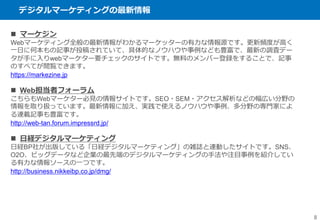 デジタルマーケティングの最新情報
8
 マーケジン
Webマーケティング全般の最新情報がわかるマーケッターの有力な情報源です。更新頻度が高く
一日に何本もの記事が投稿されていて、具体的なノウハウや事例なども豊富で、最新の調査デー
タが手に入りwebマーケター要チェックのサイトです。無料のメンバー登録をすることで、記事
のすべてが閲覧できます。
https://markezine.jp
 Web担当者フォーラム
こちらもWebマーケター必見の情報サイトです。SEO・SEM・アクセス解析などの幅広い分野の
情報を取り扱っています。最新情報に加え、実践で使えるノウハウや事例、多分野の専門家によ
る連載記事も豊富です。
http://web-tan.forum.impressrd.jp/
 日経デジタルマーケティング
日経BP社が出版している「日経デジタルマーケティング」の雑誌と連動したサイトです。SNS、
O2O、ビッグデータなど企業の最先端のデジタルマーケティングの手法や注目事例を紹介してい
る有力な情報ソースの一つです。
http://business.nikkeibp.co.jp/dmg/
 