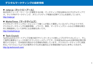 デジタルマーケティングの最新情報
9
 netpr.jp（ネットピーアール）
株式会社ニューズ・ツー・ユーが運営する広報・マーケティング担当者向けのブログメディアで
す。ネットPRやマーケティング、オウンドメディア関連の記事やコラムを提供しています。
http://netpr.jp/
 MarkeTimes（マーケタイムズ）
デジタルマーケティングエージェンシーで働く人が個人で運営しているメディアのようですが、
デジタルマーケティングの最新情報、ノウハウ、事例、マーケティングツールなどの情報を精力
的に情報提供していて参考になる情報も多いです。
http://marketimes.jp
 Tech Crunch
TechCrunchはスタートアップ企業の紹介やインターネットの新しいプロダクトのレビュー、そし
て業界の重要なニュースを扱うテクノロジーメディアです。日本版TechCrunchは海外版記事の情
報だけではなく、日本独自の視点からも情報を発信しています。デジタルマーケティングに実践
的なノウハウというよりもIT業界のマクロ的な動向などを情報収集するのに参考にできます。
http://jp.techcrunch.com/
 