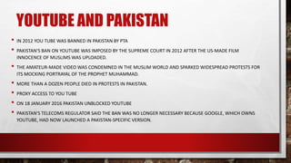 YOUTUBE AND PAKISTAN
• IN 2012 YOU TUBE WAS BANNED IN PAKISTAN BY PTA
• PAKISTAN'S BAN ON YOUTUBE WAS IMPOSED BY THE SUPREME COURT IN 2012 AFTER THE US-MADE FILM
INNOCENCE OF MUSLIMS WAS UPLOADED.
• THE AMATEUR-MADE VIDEO WAS CONDEMNED IN THE MUSLIM WORLD AND SPARKED WIDESPREAD PROTESTS FOR
ITS MOCKING PORTRAYAL OF THE PROPHET MUHAMMAD.
• MORE THAN A DOZEN PEOPLE DIED IN PROTESTS IN PAKISTAN.
• PROXY ACCESS TO YOU TUBE
• ON 18 JANUARY 2016 PAKISTAN UNBLOCKED YOUTUBE
• PAKISTAN'S TELECOMS REGULATOR SAID THE BAN WAS NO LONGER NECESSARY BECAUSE GOOGLE, WHICH OWNS
YOUTUBE, HAD NOW LAUNCHED A PAKISTAN-SPECIFIC VERSION.
 