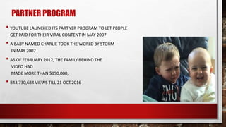 • YOUTUBE LAUNCHED ITS PARTNER PROGRAM TO LET PEOPLE
GET PAID FOR THEIR VIRAL CONTENT IN MAY 2007
• A BABY NAMED CHARLIE TOOK THE WORLD BY STORM
IN MAY 2007
• AS OF FEBRUARY 2012, THE FAMILY BEHIND THE
VIDEO HAD
MADE MORE THAN $150,000,
• 843,730,684 VIEWS TILL 21 OCT,2016
PARTNER PROGRAM
 