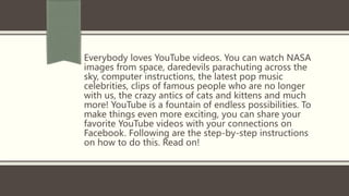 Everybody loves YouTube videos. You can watch NASA
images from space, daredevils parachuting across the
sky, computer instructions, the latest pop music
celebrities, clips of famous people who are no longer
with us, the crazy antics of cats and kittens and much
more! YouTube is a fountain of endless possibilities. To
make things even more exciting, you can share your
favorite YouTube videos with your connections on
Facebook. Following are the step-by-step instructions
on how to do this. Read on!
 