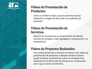 Videos de Presentación de
Productos.
Como su nombre lo dice, es para presentar nuevos
productos o imagen de ellos ante una audiencia en
particular.
Videos de Presentación de
Servicios.
Mostrar los servicios que se proporcionan brindando
siempre las ventajas o valor agregado en comparación a la
competencia.
Videos de Proyectos Realizados.
Para ciertos productos o servicios conviene crear vídeos de
presentación de proyectos realizados donde el cliente
puede visualizar exactamente cuál es el resultado final
obtenido tras el desarrollo del proyecto en comparación
con lo que se tenia inicialmente.
 