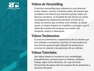 Videos de Storytelling
El término storytelling hace referencia a una forma de
contar relatos, cuentos o historias reales, de manera que
se elabora una historia que intercala sucesos reales con
técnicas narrativas. La finalidad de esta técnica es contar
una experiencia empresarial personal a través de un
relato, de manera que al utilizar este método, se pueda
causar un mayor impacto en el público y conseguir que el
relato de la historia de empresa sea mucho más
atrayente, ameno e interesante.
Videos Testimonios
Es para los comentarios y experiencias de los clientes que
han utilizado un producto o servicio, el cual resulta una
herramienta potencial para difundir los productos o
servicios en relación a las opiniones de sus clientes.
Videos Tutoriales.
Son videos donde se muestra el uso, metodología,
procedimientos, procesos para un sistema, software,
trabajo, algun tema educativo, etc. que servía de
herramienta de apoyo ante los usuarios de los productos o
servicios ofrecidos.
 