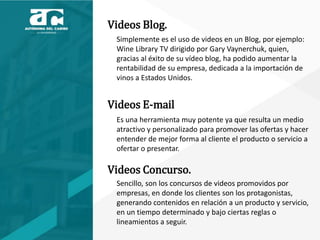 Videos Blog.
Simplemente es el uso de videos en un Blog, por ejemplo:
Wine Library TV dirigido por Gary Vaynerchuk, quien,
gracias al éxito de su vídeo blog, ha podido aumentar la
rentabilidad de su empresa, dedicada a la importación de
vinos a Estados Unidos.
Videos E-mail
Es una herramienta muy potente ya que resulta un medio
atractivo y personalizado para promover las ofertas y hacer
entender de mejor forma al cliente el producto o servicio a
ofertar o presentar.
Videos Concurso.
Sencillo, son los concursos de videos promovidos por
empresas, en donde los clientes son los protagonistas,
generando contenidos en relación a un producto y servicio,
en un tiempo determinado y bajo ciertas reglas o
lineamientos a seguir.
 
