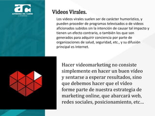 Videos Virales.
Los videos virales suelen ser de carácter humorístico, y
pueden proceder de programas televisados o de videos
aficionados subidos sin la intención de causar tal impacto y
tienen un efecto contrario, o también los que son
generados para adquirir conciencia por parte de
organizaciones de salud, seguridad, etc., y su difusión
principal es Internet.
Hacer videomarketing no consiste
simplemente en hacer un buen vídeo
y sentarse a esperar resultados, sino
que debemos hacer que el vídeo
forme parte de nuestra estrategia de
marketing online, que abarcará web,
redes sociales, posicionamiento, etc…
 