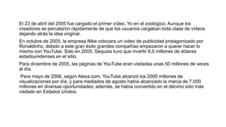 El 23 de abril del 2005 fue cargado el primer vídeo, Yo en el zoológico. Aunque los
creadores se percataron rápidamente de que los usuarios cargaban toda clase de vídeos
dejando atrás la idea original.
En octubre de 2005, la empresa Nike colocara un video de publicidad protagonizado por
Ronaldinho, debido a este gran éxito grandes compañías empezaron a querer hacer lo
mismo con YouTube. Solo en 2005, Sequoia tuvo que invertir 8,5 millones de dólares
estadounidenses en el sitio.
Para diciembre de 2005, las páginas de YouTube eran visitadas unas 50 millones de veces
al día.
​ Para mayo de 2006, según Alexa.com, YouTube alcanzó los 2000 millones de
visualizaciones por día, y para mediados de agosto había alcanzado la marca de 7.000
millones en diversas oportunidades; además, se había convertido en el décimo sitio más
visitado en Estados Unidos.
 