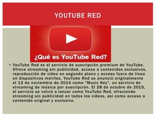  YouTube Red es el servicio de suscripción premium de YouTube.
Ofrece streaming sin publicidad, acceso a contenidos exclusivos,
reproducción de vídeo en segundo plano y acceso fuera de línea
en dispositivos móviles. YouTube Red se anunció originalmente
el 12 de noviembre de 2014 como "Music Key", un servicio de
streaming de música por suscripción. El 28 de octubre de 2015,
el servicio se volvió a lanzar como YouTube Red, ofreciendo
streaming sin publicidad en todos los videos, así como acceso a
contenido original y exclusivo.
YOUTUBE RED
 