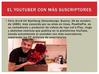  Felix Arvid Ulf Kjellberg (Gotemburgo, Suecia, 24 de octubre
de 1989), más conocido por su alias en línea, PewDiePie, es
un comediante y productor de videos de tipo Let's Play, vlogs
y sketches cómicos que publica en la plataforma YouTube,
siendo actualmente el youtuber con más suscriptores,
superando los 57 millones de suscriptores.
EL YOUTUBER CON MÁS SUSCRIPTORES
 
