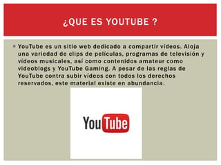  YouTube es un sitio web dedicado a compartir vídeos. Aloja
una variedad de clips de películas, programas de televisión y
vídeos musicales, así como contenidos amateur como
videoblogs y YouTube Gaming. A pesar de las reglas de
YouTube contra subir vídeos con todos los derechos
reservados, este material existe en abundancia.
¿QUE ES YOUTUBE ?
 