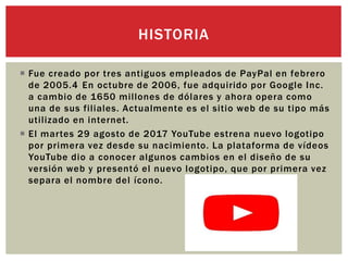  Fue creado por tres antiguos empleados de PayPal en febrero
de 2005.4 En octubre de 2006, fue adquirido por Google Inc.
a cambio de 1650 millones de dólares y ahora opera como
una de sus filiales. Actualmente es el sitio web de su tipo más
utilizado en internet.
 El martes 29 agosto de 2017 YouTube estrena nuevo logotipo
por primera vez desde su nacimiento. La plataforma de vídeos
YouTube dio a conocer algunos cambios en el diseño de su
versión web y presentó el nuevo logotipo, que por primera vez
separa el nombre del ícono.
HISTORIA
 