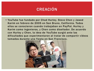  YouTube fue fundado por Chad Hurley, Steve Chen y Jawed
Karim en febrero de 2005 en San Bruno, California. Todos
ellos se conocieron cuando trabajaban en PayPal, Hurley y
Karim como ingenieros, y Chen como diseñador. De acuerdo
con Hurley y Chen, la idea de YouTube surgió ante las
dificultades que experimentaron al tratar de compartir vídeos
tomados durante una fiesta en San Francisco.
CREACIÓN
 