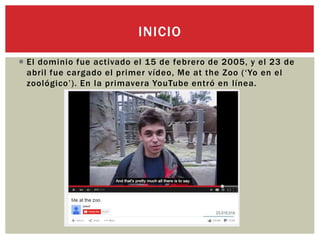  El dominio fue activado el 15 de febrero de 2005, y el 23 de
abril fue cargado el primer vídeo, Me at the Zoo (‘Yo en el
zoológico’). En la primavera YouTube entró en línea.
INICIO
 