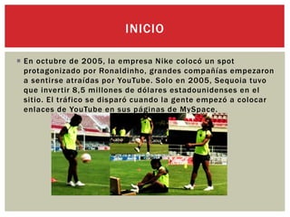  En octubre de 2005, la empresa Nike colocó un spot
protagonizado por Ronaldinho, grandes compañías empezaron
a sentirse atraídas por YouTube. Solo en 2005, Sequoia tuvo
que invertir 8,5 millones de dólares estadounidenses en el
sitio. El tráfico se disparó cuando la gente empezó a colocar
enlaces de YouTube en sus páginas de MySpace.
INICIO
 
