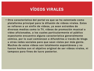  Otra característica del portal es que se ha ostentado como
plataforma principal para la difusión de vídeos virales. Estos
se refieren a un sinfín de vídeos, ya sean extraídos de
diversos medios como la TV, vídeos de promoción musical o
video aficionados, a los cuales particularmente el público
expectante encuentra alguna característica generalmente
cómica, por lo cual comienzan a difundirlos a través de blogs
u otras redes sociales para que sean vistos por más gente.
Muchos de estos vídeos son totalmente espontáneos y no
fueron hechos con el objetivo original de ser vídeos virales, ni
tampoco para fines de lucro posterior.
VÍDEOS VIRALES
 