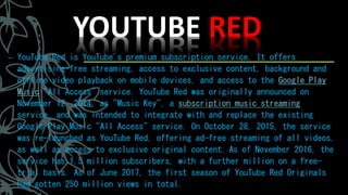 YOUTUBE RED
– YouTube Red is YouTube's premium subscription service. It offers
advertising-free streaming, access to exclusive content, background and
offline video playback on mobile devices, and access to the Google Play
Music "All Access" service. YouTube Red was originally announced on
November 12, 2014, as "Music Key", a subscription music streaming
service, and was intended to integrate with and replace the existing
Google Play Music "All Access" service. On October 28, 2015, the service
was re-launched as YouTube Red, offering ad-free streaming of all videos,
as well as access to exclusive original content. As of November 2016, the
service has 1.5 million subscribers, with a further million on a free-
trial basis. As of June 2017, the first season of YouTube Red Originals
had gotten 250 million views in total.
 