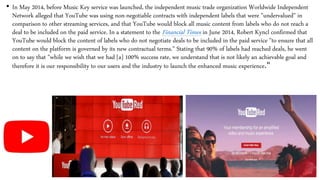 • In May 2014, before Music Key service was launched, the independent music trade organization Worldwide Independent
Network alleged that YouTube was using non-negotiable contracts with independent labels that were "undervalued" in
comparison to other streaming services, and that YouTube would block all music content from labels who do not reach a
deal to be included on the paid service. In a statement to the Financial Times in June 2014, Robert Kyncl confirmed that
YouTube would block the content of labels who do not negotiate deals to be included in the paid service "to ensure that all
content on the platform is governed by its new contractual terms." Stating that 90% of labels had reached deals, he went
on to say that "while we wish that we had [a] 100% success rate, we understand that is not likely an achievable goal and
therefore it is our responsibility to our users and the industry to launch the enhanced music experience."
 