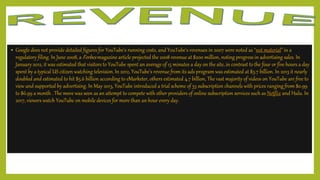 • Google does not provide detailed figures for YouTube's running costs, and YouTube's revenues in 2007 were noted as "not material" in a
regulatory filing. In June 2008, a Forbes magazine article projected the 2008 revenue at $200 million, noting progress in advertising sales. In
January 2012, it was estimated that visitors to YouTube spent an average of 15 minutes a day on the site, in contrast to the four or five hours a day
spent by a typical US citizen watching television.In 2012, YouTube's revenue from its ads program was estimated at $3.7 billion. In 2013 it nearly
doubled and estimated to hit $5.6 billion according to eMarketer, others estimated 4.7 billion, The vast majority of videos on YouTube are free to
view and supported by advertising. In May 2013, YouTube introduced a trial scheme of 53 subscription channels with prices ranging from $0.99
to $6.99 a month . The move was seen as an attempt to compete with other providers of online subscription services such as Netflix and Hulu. In
2017, viewers watch YouTube on mobile devices for more than an hour every day.
 