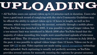 • All YouTube users can upload videos up to 15 minutes each in duration. Users who
have a good track record of complying with the site's Community Guidelines may
be offered the ability to upload videos up to 12 hours in length, as well as live
streams, which requires verifying the account, normally through a mobile phone .
When YouTube was launched in 2005, it was possible to upload longer videos, but
a ten-minute limit was introduced in March 2006 after YouTube found that the
majority of videos exceeding this length were unauthorized uploads of television
shows and films. The 10-minute limit was increased to 15 minutes in July 2010.In
the past, it was possible to upload videos longer than 12 hours. Videos can be at
most 128 GB in size. Video captions are made using speech recognition technology
when uploaded. Such captioning is usually not perfectly accurate, so YouTube
provides several options for manually entering the captions for greater accuracy.
 