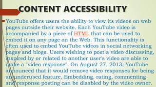 YouTube offers users the ability to view its videos on web
pages outside their website. Each YouTube video is
accompanied by a piece of HTML that can be used to
embed it on any page on the Web. This functionality is
often used to embed YouTube videos in social networking
pages and blogs. Users wishing to post a video discussing,
inspired by or related to another user's video are able to
make a "video response". On August 27, 2013, YouTube
announced that it would remove video responses for being
an underused feature. Embedding, rating, commenting
and response posting can be disabled by the video owner.
 