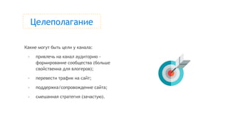 Целеполагание
Какие могут быть цели у канала:
- привлечь на канал аудиторию -
формирование сообщества (больше
свойственна для влогеров);
- перевести трафик на сайт;
- поддержка/сопровождение сайта;
- смешанная стратегия (зачастую).
 