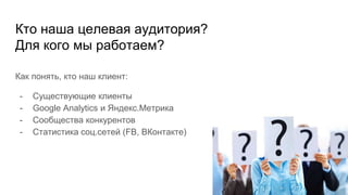 Кто наша целевая аудитория?
Для кого мы работаем?
Как понять, кто наш клиент:
- Существующие клиенты
- Google Analytics и Яндекс.Метрика
- Сообщества конкурентов
- Статистика соц.сетей (FB, ВКонтакте)
 