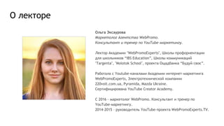 О лекторе
Ольга Эксаурова
Маркетолог Агентства WebPromo.
Консультант и тренер по YouTube-маркетингу.
Лектор Академии "WebPromoExperts", Школы профориентации
для школьников “IBS Education”, Школы коммуникаций
"Targenta", "Molotok School", проекта Ощадбанка “Будуй своє”.
Работала с Youtube-каналами Академии интернет-маркетинга
WebPromoExperts, Электротехнической компании
220volt.com.ua, Pyramida, Mazda Ukraine.
Сертифицирована YouTube Creator Academy.
C 2016 - маркетолог WebPromo. Консультант и тренер по
YouTube-маркетингу.
2014-2015 – руководитель YouTube-проекта WebPromoExperts.TV.
 