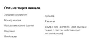 Оптимизация канала
Заголовок и логотип
Баннер канала
Пользовательские ссылки
Описание
Плейлисты
Трейлер
Разделы
Внутренние настройки (доп. функции,
связка с сайтом, шаблон видео,
логотип канала)
 